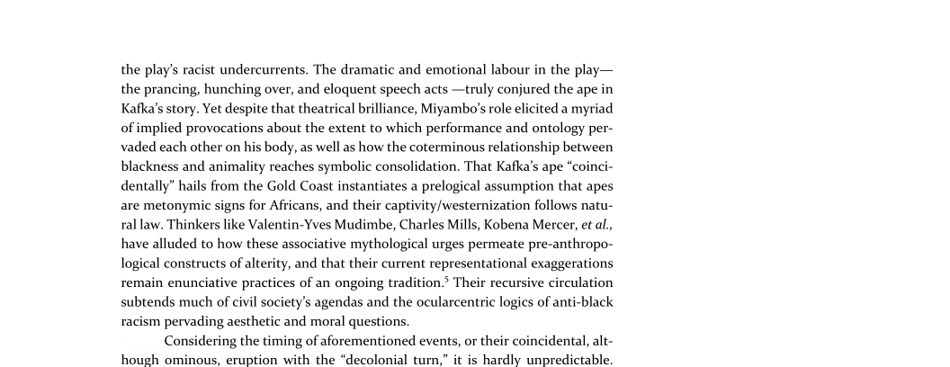  

the play's racist undercurrents. The dramatic and emotional labour in the play—
the prancing, hunching over, and eloquent speech acts —truly conjured the ape in
Kafka's story. Yet despite that theatrical brilliance, Miyambo's role elicited a myriad
of implied provocations about the extent to which performance and ontology per-
vaded each other on his body, as well as how the coterminous relationship between
blackness and animality reaches symbolic consolidation. That Kafka’s ape “coinci-
dentally” hails from the Gold Coast instantiates a prelogical assumption that apes
are metonymic signs for Africans, and their captivity/westernization follows natu-
ral law. Thinkers like Valentin-Yves Mudimbe, Charles Mills, Kobena Mercer, et al,
have alluded to how these associative mythological urges permeate pre-anthropo-
logical constructs of alterity, and that their current representational exaggerations
remain enunciative practices of an ongoing tradition.’ Their recursive circulation
subtends much of civil society's agendas and the ocularcentric logics of anti-black
racism pervading aesthetic and moral questions.

Considering the timing of aforementioned events, or their c
hough ominous, eruption with the “decolonial turn,” it is hardly unpredictable.

   

  

\\cidental, alt-
